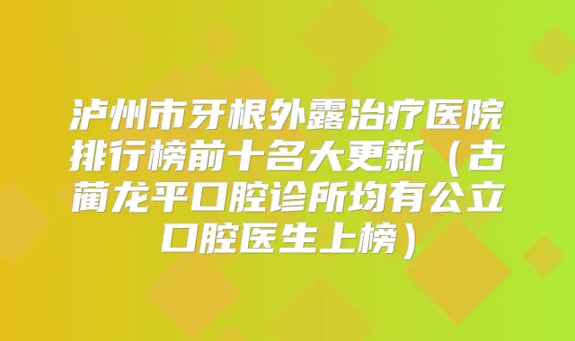 泸州市牙根外露医院排行榜前十名大更新（古蔺龙平口腔诊所均有公立口腔医生上榜）