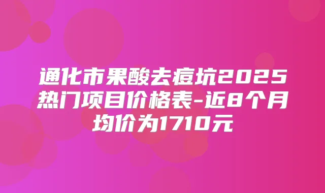 通化市果酸去痘坑2025热门项目价格表-近8个月均价为1710元