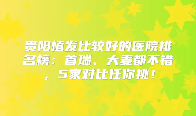 贵阳植发比较好的医院排名榜:首瑞、大麦都不错,5家对比任你挑!