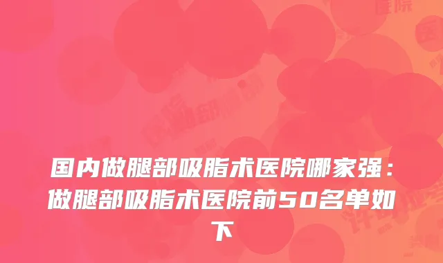 国内做腿部吸脂术医院哪家强:做腿部吸脂术医院前50名单如下
