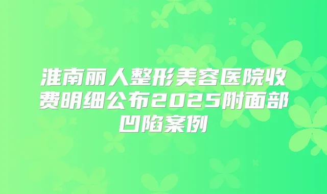 淮南丽人整形美容医院收费明细公布2025附面部凹陷案例
