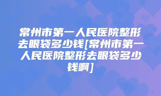 常州市第一人民医院整形去眼袋多少钱[常州市第一人民医院整形去眼袋多少钱啊]