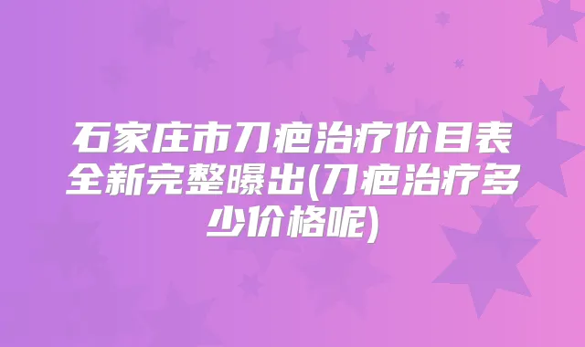 石家庄市刀疤价目表全新完整曝出(刀疤多少价格呢)