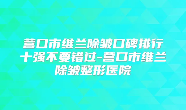 营口市维兰除皱口碑排行十强不要错过-营口市维兰除皱整形医院