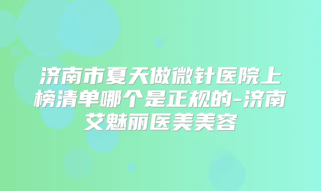 济南市夏天做微针医院上榜清单哪个是正规的-济南艾魅丽医美美容