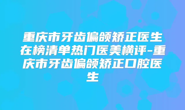 重庆市牙齿偏颌矫正医生在榜清单热门医美横评-重庆市牙齿偏颌矫正口腔医生