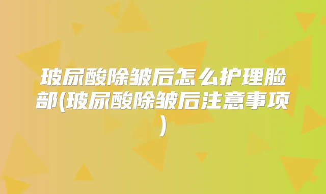 玻尿酸除皱后怎么护理脸部(玻尿酸除皱后注意事项)
