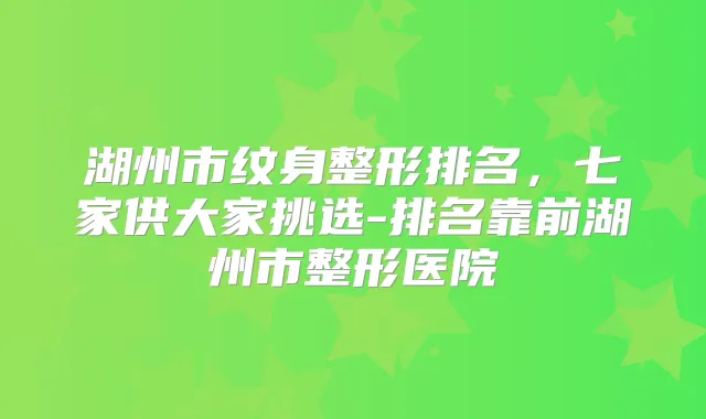 湖州市纹身整形排名,七家供大家挑选-排名靠前湖州市整形医院