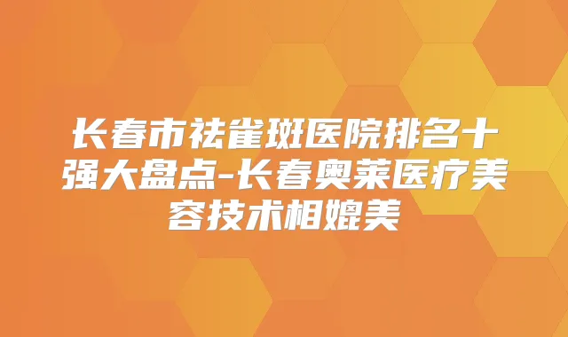 长春市祛雀斑医院排名十强大盘点-长春奥莱医疗美容技术相媲美