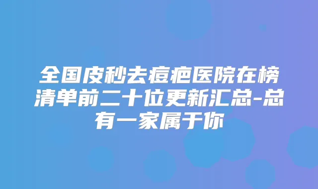 全国皮秒去痘疤医院在榜清单前二十位更新汇总-总有一家属于你