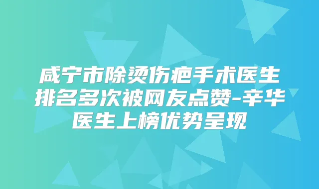 咸宁市除烫伤疤手术医生排名多次被网友点赞-辛华医生上榜优势呈现