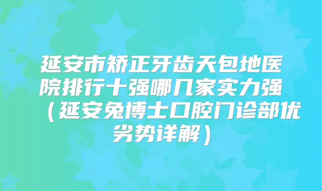 延安市矫正牙齿天包地医院排行十强哪几家实力强(延安兔博士口腔门诊部优劣势详解)