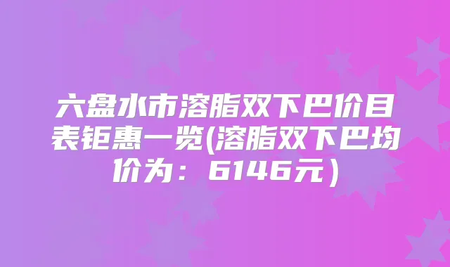 六盘水市溶脂双下巴价目表钜惠一览(溶脂双下巴均价为：6146元）
