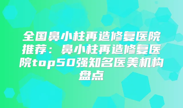 全国鼻小柱再造修复医院推荐:鼻小柱再造修复医院top50强知名医美机构盘点