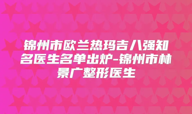 锦州市欧兰热玛吉八强知名医生名单出炉-锦州市林景广整形医生