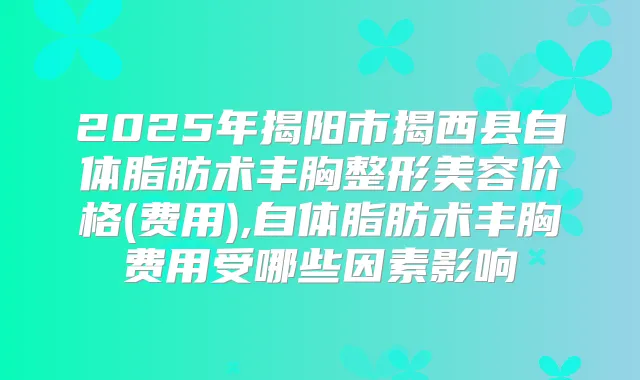 2025年揭阳市揭西县自体脂肪术丰胸整形美容价格(费用),自体脂肪术丰胸费用受哪些因素影响