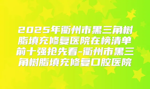 2025年衢州市黑三角树脂填充修复医院在榜清单前十强抢先看-衢州市黑三角树脂填充修复口腔医院