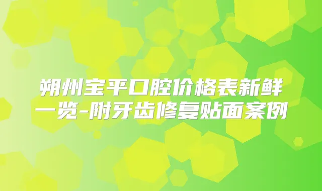朔州宝平口腔价格表新鲜一览-附牙齿修复贴面案例