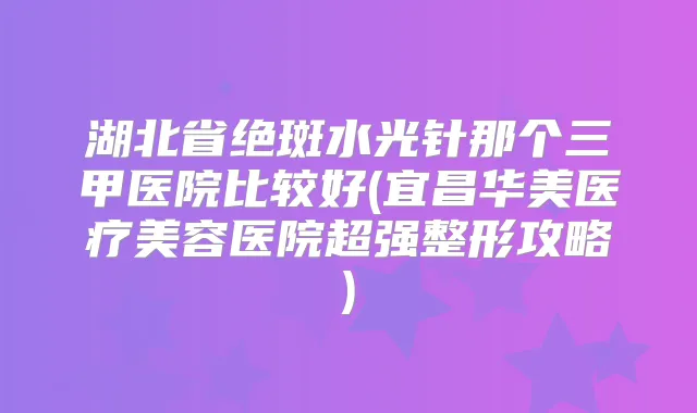 湖北省绝斑水光针那个三甲医院比较好(宜昌华美医疗美容医院超强整形攻略)