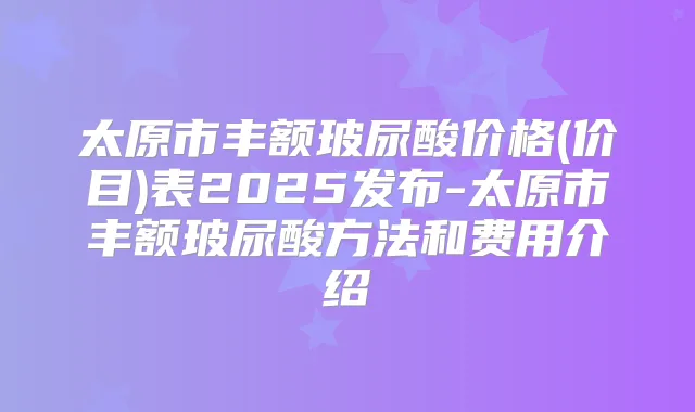 太原市丰额玻尿酸价格(价目)表2025发布-太原市丰额玻尿酸方法和费用介绍