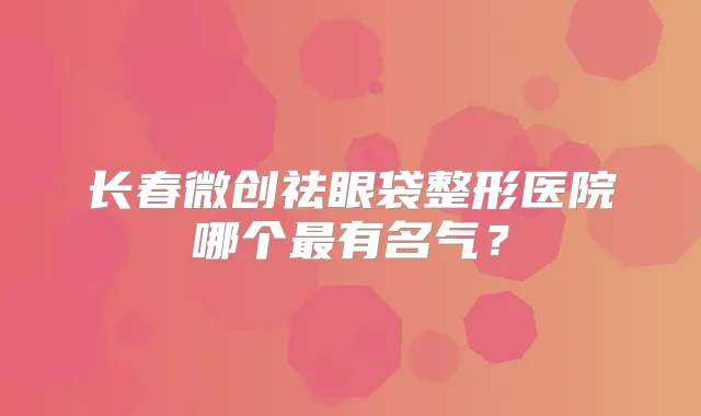 长春微创祛眼袋整形医院哪个有名气?