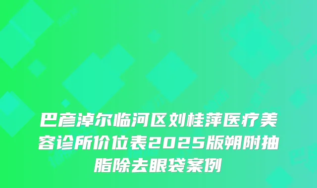 巴彦淖尔临河区刘桂萍医疗美容诊所价位表2025版朔附抽脂除去眼袋案例