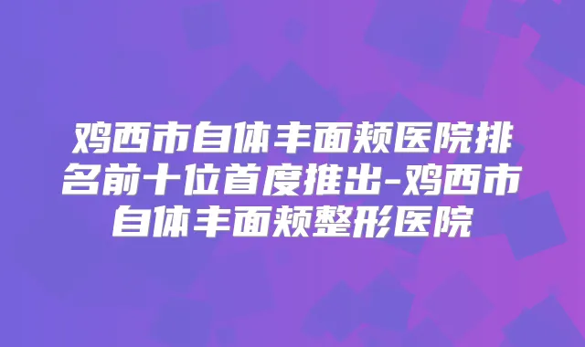 鸡西市自体丰面颊医院排名前十位首度推出-鸡西市自体丰面颊整形医院