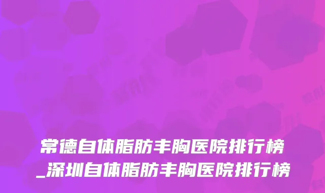 常德自体脂肪丰胸医院排行榜_深圳自体脂肪丰胸医院排行榜