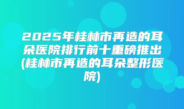 2025年桂林市再造的耳朵医院排行前十重磅推出(桂林市再造的耳朵整形医院)