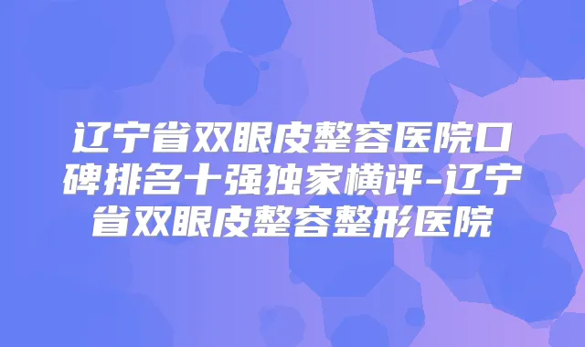 辽宁省双眼皮整容医院口碑排名十强横评-辽宁省双眼皮整容整形医院