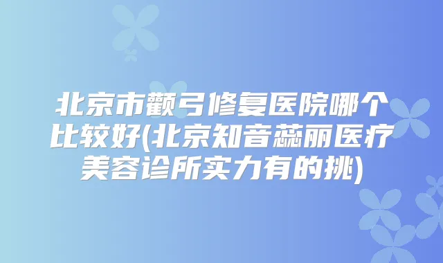 北京市颧弓修复医院哪个比较好(北京知音蕊丽医疗美容诊所实力有的挑)