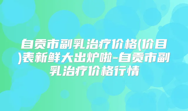 自贡市副乳价格(价目)表新鲜大出炉啦-自贡市副乳价格行情