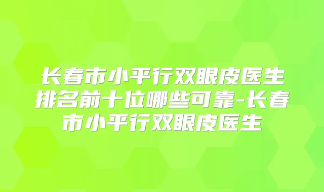 长春市小平行双眼皮医生排名前十位哪些可靠-长春市小平行双眼皮医生