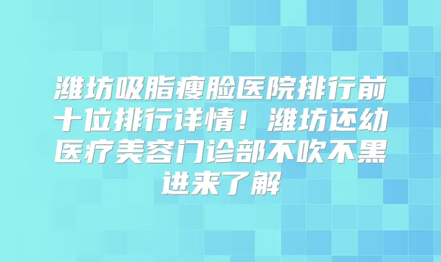 潍坊吸脂瘦脸医院排行前十位排行详情!潍坊还幼医疗美容门诊部不吹不黑进来了解