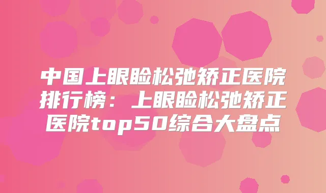 中国上眼睑松弛矫正医院排行榜:上眼睑松弛矫正医院top50综合大盘点
