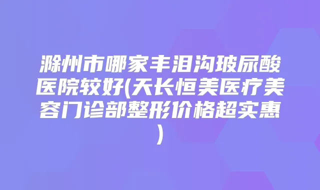 滁州市哪家丰泪沟玻尿酸医院较好(天长恒美医疗美容门诊部整形价格超实惠)