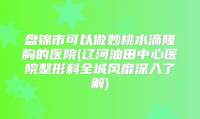 盘锦市可以做妙桃水滴隆胸的医院(辽河油田中心医院整形科全城风靡深入了解)