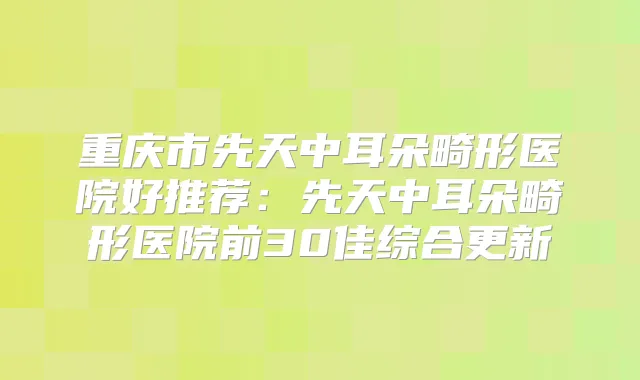 重庆市先天中耳朵畸形医院好推荐:先天中耳朵畸形医院前30佳综合更新