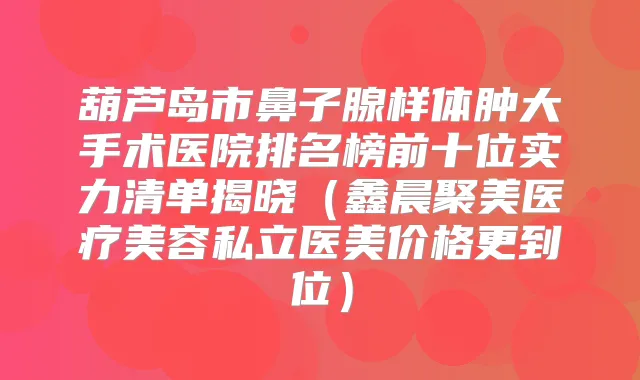 葫芦岛市鼻子腺样体肿大手术医院排名榜前十位实力清单揭晓(鑫晨聚美医疗美容私立医美价格更到位)