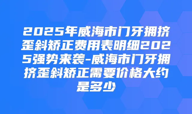2025年威海市门牙拥挤歪斜矫正费用表明细2025强势来袭-威海市门牙拥挤歪斜矫正需要价格大约是多少