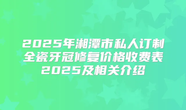 2025年湘潭市私人订制全瓷牙冠修复价格收费表2025及相关介绍