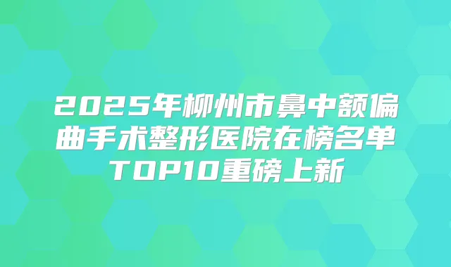 2025年柳州市鼻中额偏曲手术整形医院在榜名单TOP10重磅上新