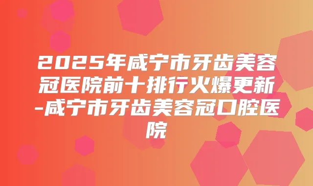 2025年咸宁市牙齿美容冠医院前十排行火爆更新-咸宁市牙齿美容冠口腔医院