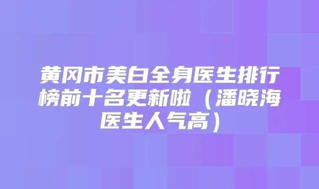 黄冈市美白全身医生排行榜前十名更新啦（潘晓海医生人气高）