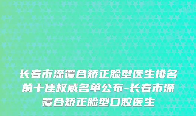 长春市深覆合矫正脸型医生排名前十佳名单公布-长春市深覆合矫正脸型口腔医生
