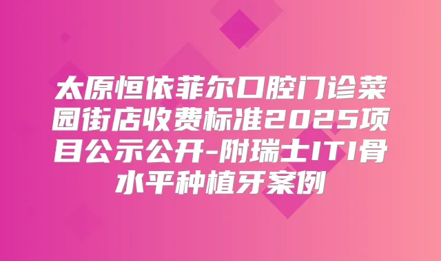 太原恒依菲尔口腔门诊菜园街店收费标准2025项目公示公开-附瑞士ITI骨水平种植牙案例