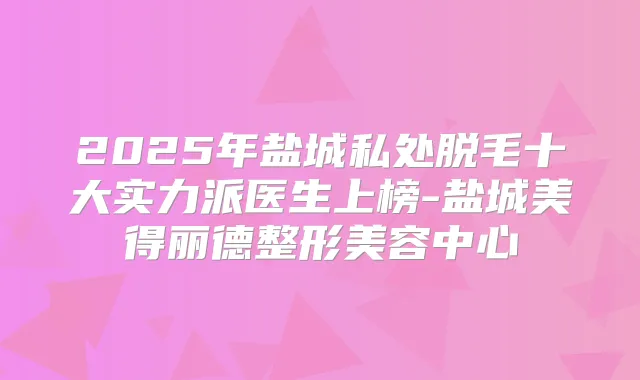 2025年盐城私处脱毛十大实力派医生上榜-盐城美得丽德整形美容中心