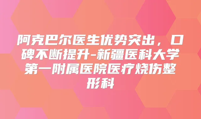 阿克巴尔医生优势突出，口碑不断提升-新疆医科大学第一附属医院医疗烧伤整形科