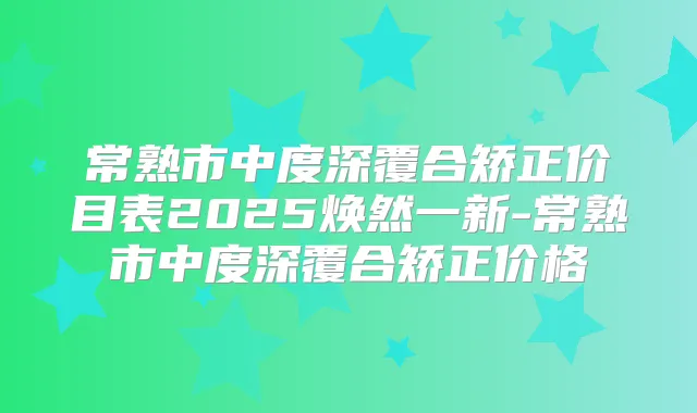 常熟市中度深覆合矫正价目表2025焕然一新-常熟市中度深覆合矫正价格