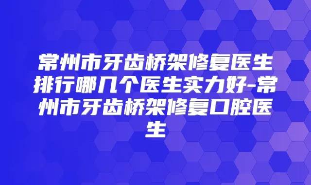 常州市牙齿桥架修复医生排行哪几个医生实力好-常州市牙齿桥架修复口腔医生
